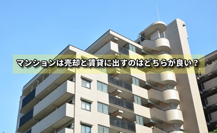 マンションは売却と賃貸に出すのはどちらが良い？