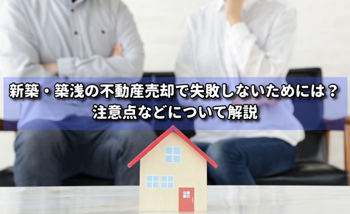 新築・築浅の不動産売却で失敗しないためには？注意点などについて解説